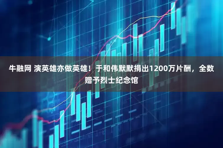 牛融网 演英雄亦做英雄！于和伟默默捐出1200万片酬，全数赠予烈士纪念馆
