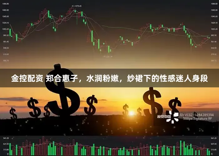 金控配资 郑合惠子，水润粉嫩，纱裙下的性感迷人身段