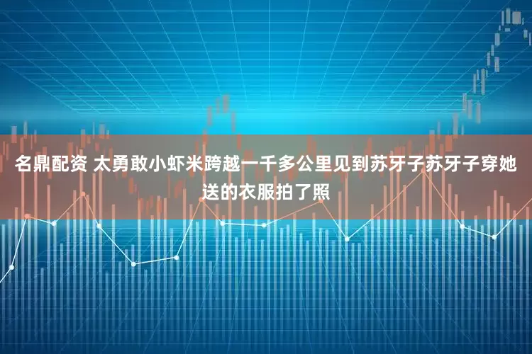 名鼎配资 太勇敢小虾米跨越一千多公里见到苏牙子苏牙子穿她送的衣服拍了照