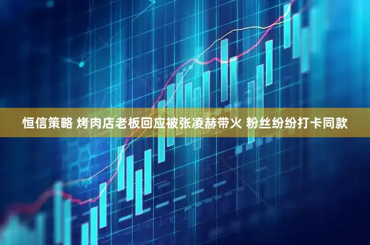 恒信策略 烤肉店老板回应被张凌赫带火 粉丝纷纷打卡同款