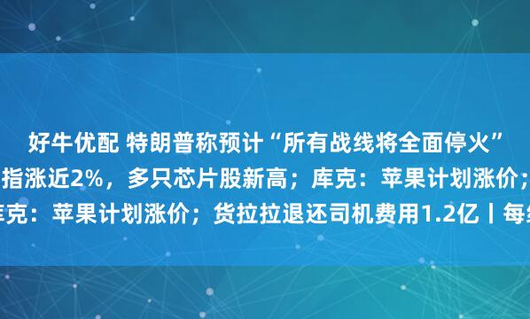 好牛优配 特朗普称预计“所有战线将全面停火”，伊最高领袖发声；纳指涨近2%，多只芯片股新高；库克：苹果计划涨价；货拉拉退还司机费用1.2亿丨每经早参