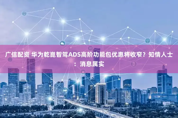 广信配资 华为乾崑智驾ADS高阶功能包优惠将收窄？知情人士：消息属实